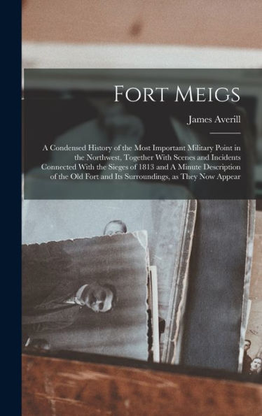 Fort Meigs: A Condensed History Of The Most Important Military Point In The Northwest, Together With Scenes And Incidents Connected With The Sieges Of ... Fort And Its Surroundings, As They Now Appear