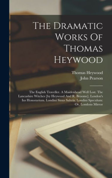 The Dramatic Works Of Thomas Heywood: The English Traveller. A Maidenhead Well Lost. The Lancashire Witches [By Heywood And R. Broome]. London's Ius ... Salutis. Londini Speculum: Or, Londons Mirror