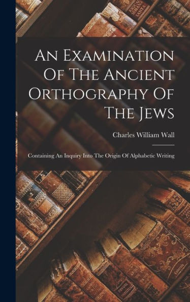 An Examination Of The Ancient Orthography Of The Jews: Containing An Inquiry Into The Origin Of Alphabetic Writing