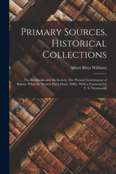 Primary Sources, Historical Collections: The Bolsheviks And The Soviets: The Present Government Of Russia, What The Soviets Have Done, Diffic, With A Foreword By T. S. Wentworth