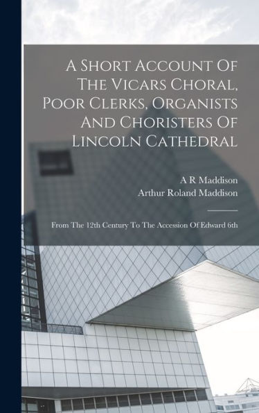 A Short Account Of The Vicars Choral, Poor Clerks, Organists And Choristers Of Lincoln Cathedral: From The 12Th Century To The Accession Of Edward 6Th