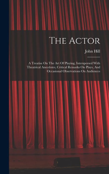 The Actor: A Treatise On The Art Of Playing, Interspersed With Theatrical Anecdotes, Critical Remarks On Plays, And Occasional Observations On Audiences