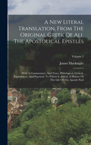 A New Literal Translation, From The Original Greek Of All The Apostolical Epistles: With A Commentary, And Notes, Philological, Critical, Explanatory, ... Of The Life Of The Apostle Paul; Volume 5