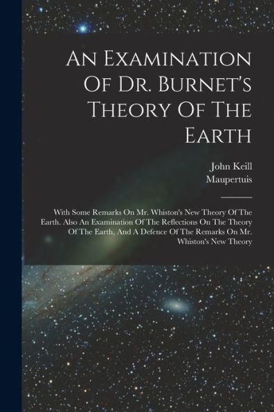 An Examination Of Dr. Burnet's Theory Of The Earth: With Some Remarks On Mr. Whiston's New Theory Of The Earth. Also An Examination Of The Reflections ... Of The Remarks On Mr. Whiston's New Theory