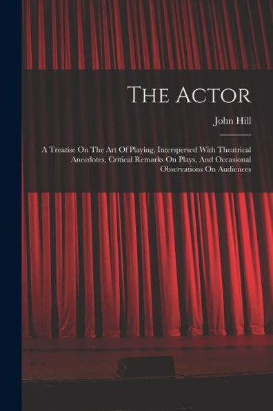 The Actor: A Treatise On The Art Of Playing, Interspersed With Theatrical Anecdotes, Critical Remarks On Plays, And Occasional Observations On Audiences