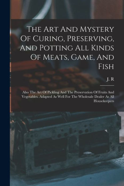 The Art And Mystery Of Curing, Preserving, And Potting All Kinds Of Meats, Game, And Fish: Also The Art Of Pickling And The Preservation Of Fruits And ... For The Wholesale Dealer As All Housekeepers