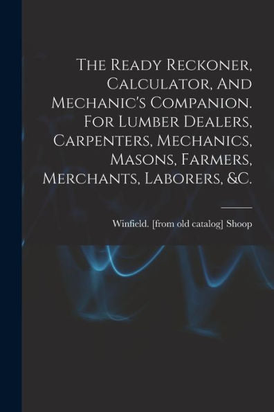 The Ready Reckoner, Calculator, And Mechanic's Companion. For Lumber Dealers, Carpenters, Mechanics, Masons, Farmers, Merchants, Laborers, &C.
