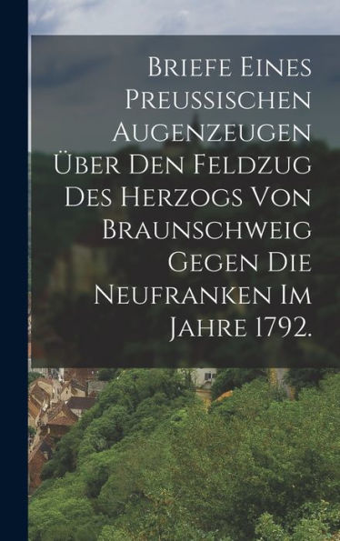 Briefe Eines Preussischen Augenzeugen Über Den Feldzug Des Herzogs Von Braunschweig Gegen Die Neufranken Im Jahre 1792. (German Edition)