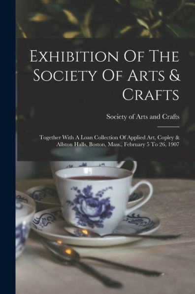 Exhibition Of The Society Of Arts & Crafts: Together With A Loan Collection Of Applied Art, Copley & Allston Halls, Boston, Mass., February 5 To 26, 1907