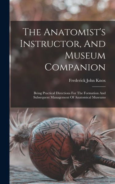 The Anatomist's Instructor, And Museum Companion: Being Practical Directions For The Formation And Subsequent Management Of Anatomical Museums