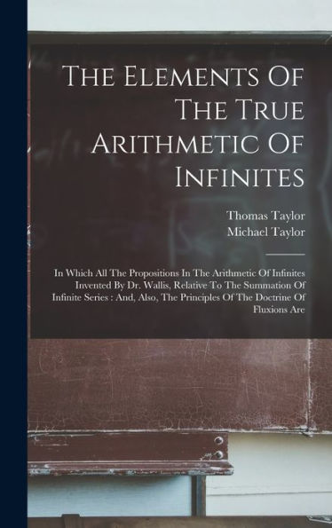 The Elements Of The True Arithmetic Of Infinites: In Which All The Propositions In The Arithmetic Of Infinites Invented By Dr. Wallis, Relative To The ... Principles Of The Doctrine Of Fluxions Are