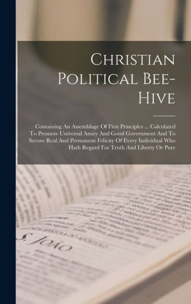 Christian Political Bee-Hive: Containing An Assemblage Of First Principles ... Calculated To Promote Universal Amity And Good Government And To Secure ... Who Hath Regard For Truth And Liberty Or Pure
