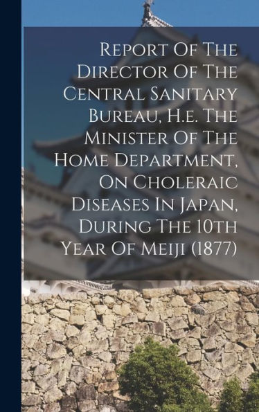 Report Of The Director Of The Central Sanitary Bureau, H.E. The Minister Of The Home Department, On Choleraic Diseases In Japan, During The 10Th Year Of Meiji (1877)