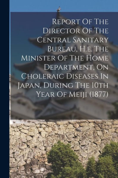 Report Of The Director Of The Central Sanitary Bureau, H.E. The Minister Of The Home Department, On Choleraic Diseases In Japan, During The 10Th Year Of Meiji (1877)