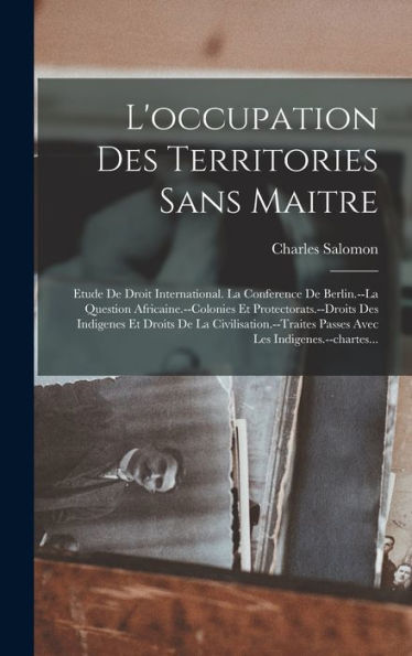 L'Occupation Des Territories Sans Maitre: Etude De Droit International. La Conference De Berlin.--La Question Africaine.--Colonies Et ... Les Indigenes.--Chartes... (French Edition)