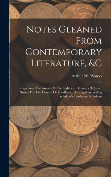 Notes Gleaned From Contemporary Literature, &C: Respecting The Issuers Of The Eighteenth Century Tokens: Struck For The County Of Middlesex: Arranged According To Atkins's Tradesmen's Tokens