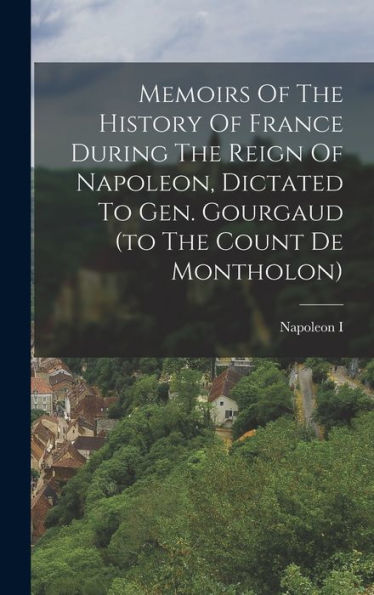 Memoirs Of The History Of France During The Reign Of Napoleon, Dictated To Gen. Gourgaud (To The Count De Montholon)