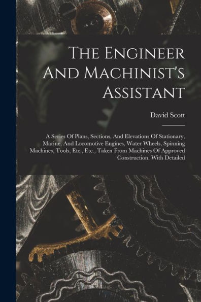 The Engineer And Machinist's Assistant: A Series Of Plans, Sections, And Elevations Of Stationary, Marine, And Locomotive Engines, Water Wheels, ... Of Approved Construction. With Detailed