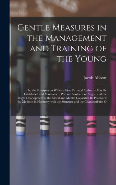 Gentle Measures In The Management And Training Of The Young: Or, The Principles On Which A Firm Parental Authority May Be Established And Maintained, ... With The Structure And The Characteristics O