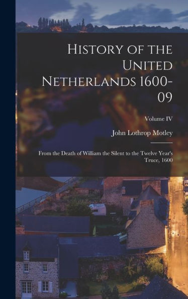 History Of The United Netherlands 1600-09: From The Death Of William The Silent To The Twelve Year's Truce, 1600; Volume Iv