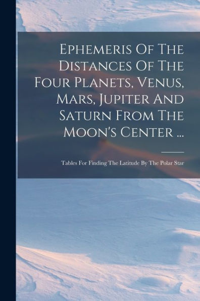 Ephemeris Of The Distances Of The Four Planets, Venus, Mars, Jupiter And Saturn From The Moon's Center ...: Tables For Finding The Latitude By The Polar Star