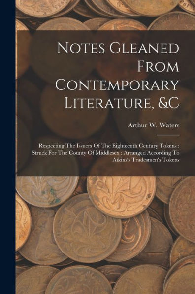 Notes Gleaned From Contemporary Literature, &C: Respecting The Issuers Of The Eighteenth Century Tokens: Struck For The County Of Middlesex: Arranged According To Atkins's Tradesmen's Tokens