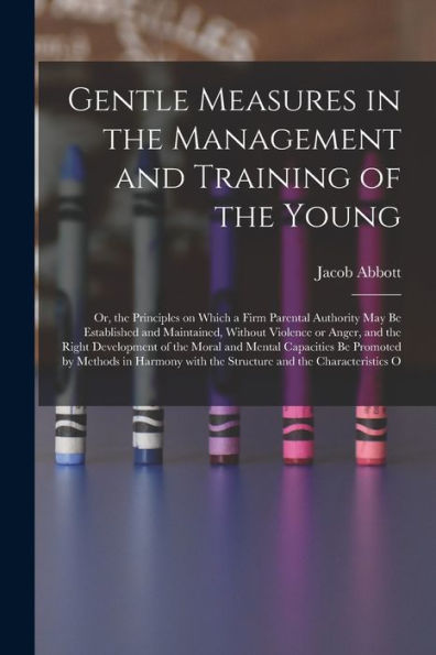 Gentle Measures In The Management And Training Of The Young: Or, The Principles On Which A Firm Parental Authority May Be Established And Maintained, ... With The Structure And The Characteristics O