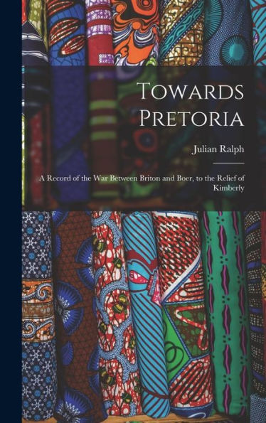 Towards Pretoria: A Record Of The War Between Briton And Boer, To The Relief Of Kimberly