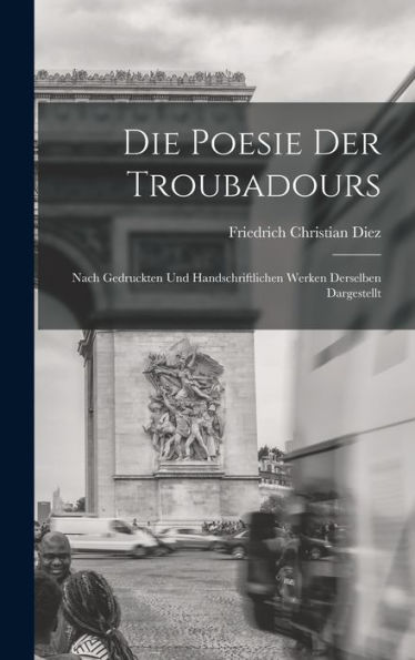 Die Poesie Der Troubadours: Nach Gedruckten Und Handschriftlichen Werken Derselben Dargestellt