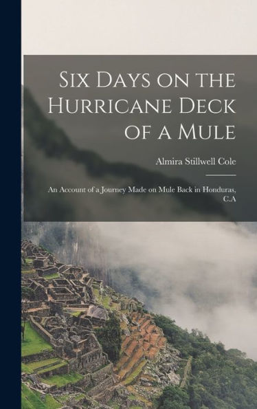 Six Days On The Hurricane Deck Of A Mule; An Account Of A Journey Made On Mule Back In Honduras, C.A
