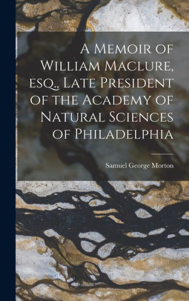 A Memoir Of William Maclure, Esq., Late President Of The Academy Of Natural Sciences Of Philadelphia