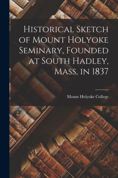 Historical Sketch Of Mount Holyoke Seminary, Founded At South Hadley, Mass, In 1837