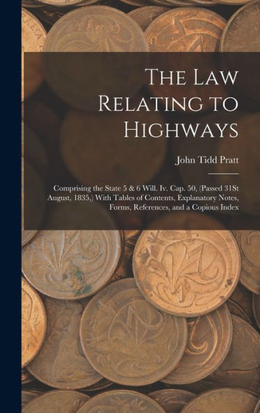 The Law Relating To Highways: Comprising The State 5 & 6 Will. Iv. Cap. 50, (Passed 31St August, 1835, ) With Tables Of Contents, Explanatory Notes, Forms, References, And A Copious Index