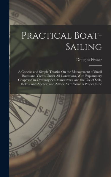Practical Boat-Sailing: A Concise And Simple Treatise On The Management Of Small Boats And Yachts Under All Conditions, With Explanatory Chapters On ... Anchor, And Advice As To What Is Proper To Be