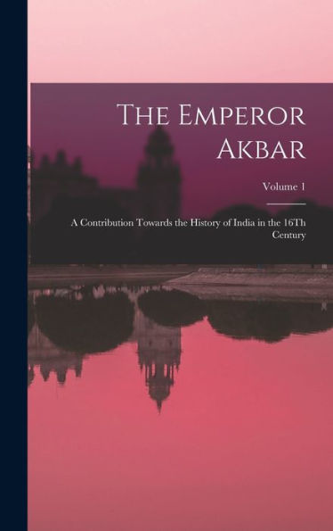 The Emperor Akbar: A Contribution Towards The History Of India In The 16Th Century; Volume 1