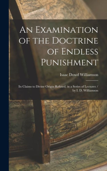 An Examination Of The Doctrine Of Endless Punishment: Its Claims To Divine Origin Refuted, In A Series Of Lectures / By I. D. Williamson
