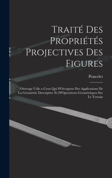 Trait?Des Propriétes Projectives Des Figures: Ouvrage Utile A Ceux Qui S'Occupent Des Applications De La Geométrie Descriptive Et D'Opérations Geométriques Sur Le Terrain (French Edition)
