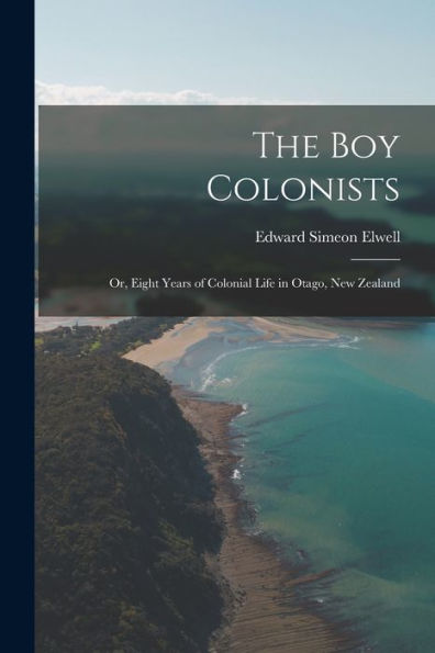 The Boy Colonists: Or, Eight Years Of Colonial Life In Otago, New Zealand