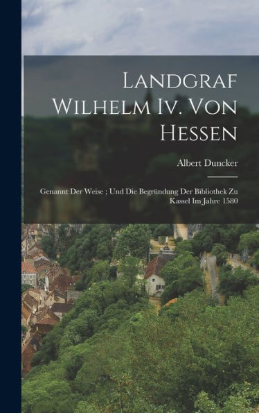 Landgraf Wilhelm Iv. Von Hessen: Genannt Der Weise; Und Die Begründung Der Bibliothek Zu Kassel Im Jahre 1580 (German Edition)