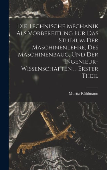 Die Technische Mechanik Als Vorbereitung Für Das Studium Der Maschinenlehre, Des Maschinenbauc, Und Der Ingenieur-Wissenschaften ... Erster Theil (German Edition)