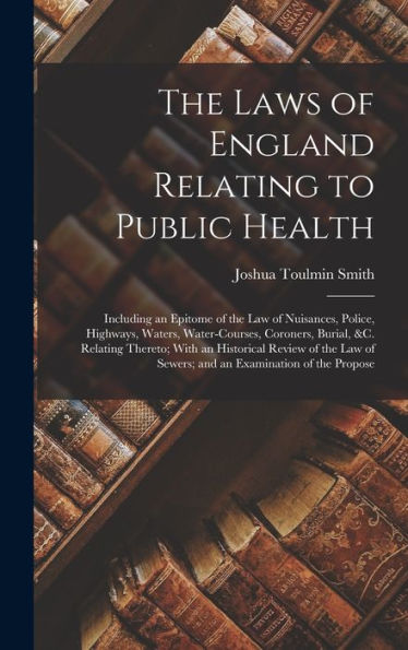 The Laws Of England Relating To Public Health: Including An Epitome Of The Law Of Nuisances, Police, Highways, Waters, Water-Courses, Coroners, ... Of Sewers; And An Examination Of The Propose