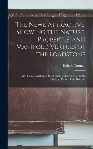 The Newe Attractive, Showing The Nature, Propertie, And Manifold Vertues Of The Loadstone: With The Declination Of The Needle, Touched Therewith, Under The Plaine Of The Horizon