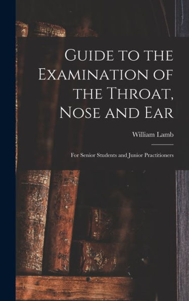 Guide To The Examination Of The Throat, Nose And Ear: For Senior Students And Junior Practitioners