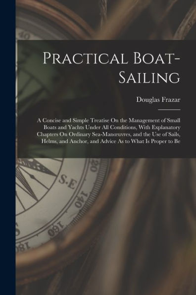Practical Boat-Sailing: A Concise And Simple Treatise On The Management Of Small Boats And Yachts Under All Conditions, With Explanatory Chapters On ... Anchor, And Advice As To What Is Proper To Be