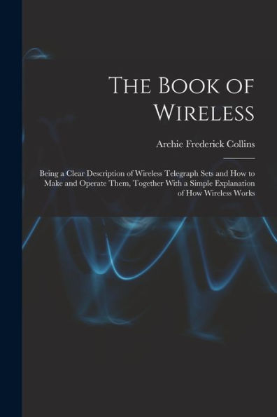 The Book Of Wireless: Being A Clear Description Of Wireless Telegraph Sets And How To Make And Operate Them, Together With A Simple Explanation Of How Wireless Works