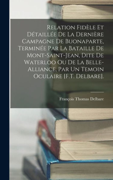 Relation Fid?E Et Détaill? De La Dernière Campagne De Buonaparte, Termin? Par La Bataille De Mont-Saint-Jean, Dite De Waterloo Ou De La ... Oculaire [F.T. Delbare]. (French Edition)