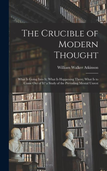 The Crucible Of Modern Thought: What Is Going Into It; What Is Happening There; What Is To Come Out Of It? A Study Of The Prevailing Mental Unrest
