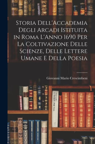 Storia Dell'Accademia Degli Arcadi Istituita In Roma L'Anno 1690 Per La Coltivazione Delle Scienze, Delle Lettere Umane E Della Poesia (Italian Edition)
