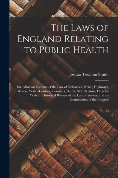 The Laws Of England Relating To Public Health: Including An Epitome Of The Law Of Nuisances, Police, Highways, Waters, Water-Courses, Coroners, ... Of Sewers; And An Examination Of The Propose