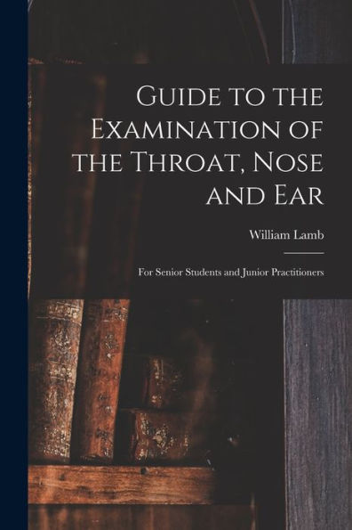 Guide To The Examination Of The Throat, Nose And Ear: For Senior Students And Junior Practitioners